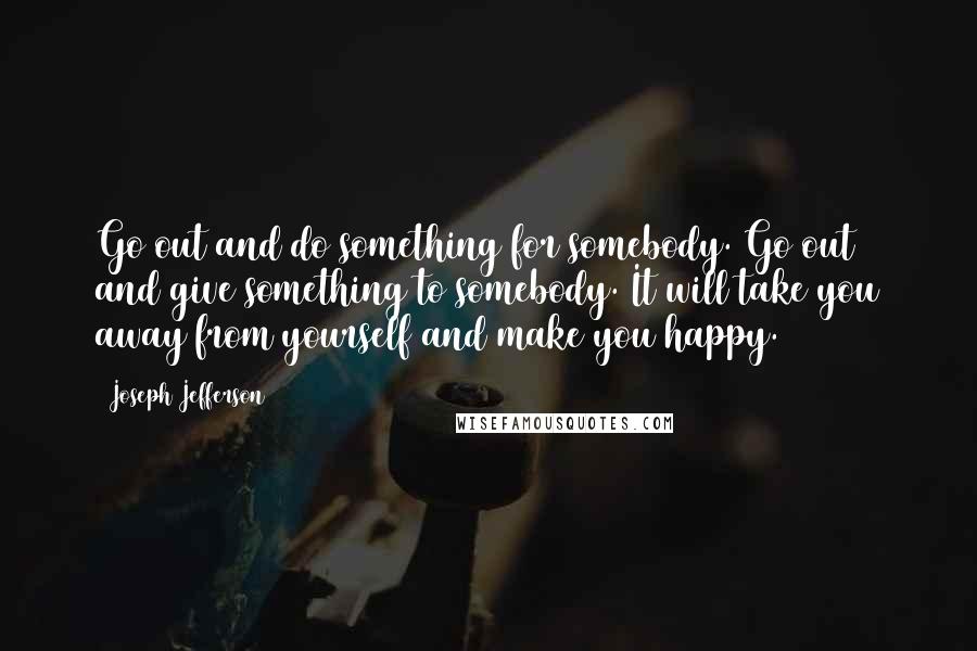 Joseph Jefferson Quotes: Go out and do something for somebody. Go out and give something to somebody. It will take you away from yourself and make you happy.