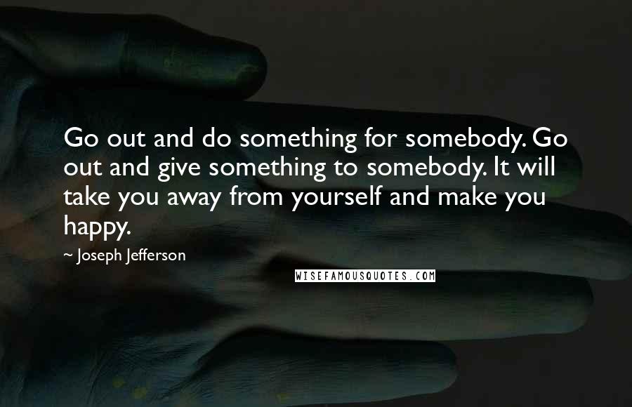 Joseph Jefferson Quotes: Go out and do something for somebody. Go out and give something to somebody. It will take you away from yourself and make you happy.