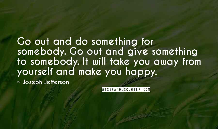 Joseph Jefferson Quotes: Go out and do something for somebody. Go out and give something to somebody. It will take you away from yourself and make you happy.