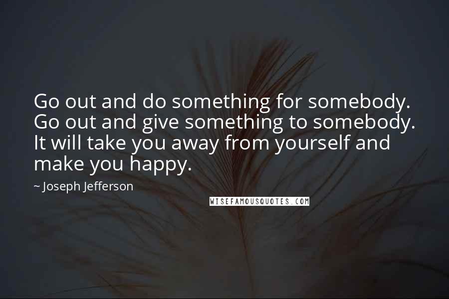 Joseph Jefferson Quotes: Go out and do something for somebody. Go out and give something to somebody. It will take you away from yourself and make you happy.