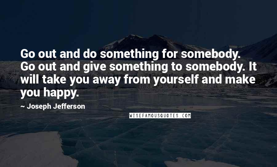 Joseph Jefferson Quotes: Go out and do something for somebody. Go out and give something to somebody. It will take you away from yourself and make you happy.