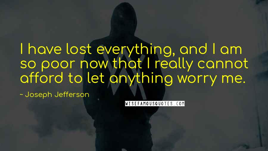 Joseph Jefferson Quotes: I have lost everything, and I am so poor now that I really cannot afford to let anything worry me.