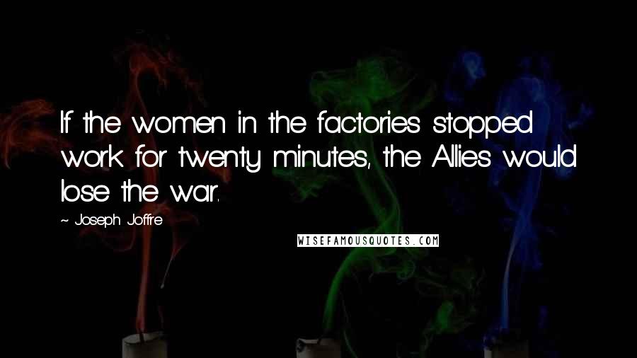 Joseph Joffre Quotes: If the women in the factories stopped work for twenty minutes, the Allies would lose the war.