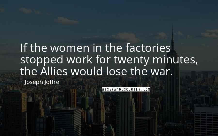 Joseph Joffre Quotes: If the women in the factories stopped work for twenty minutes, the Allies would lose the war.