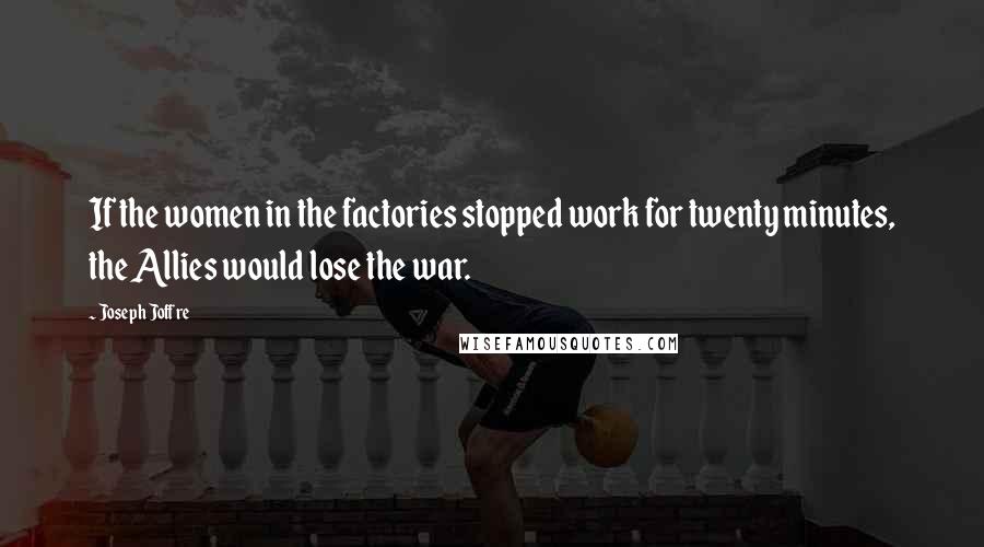 Joseph Joffre Quotes: If the women in the factories stopped work for twenty minutes, the Allies would lose the war.