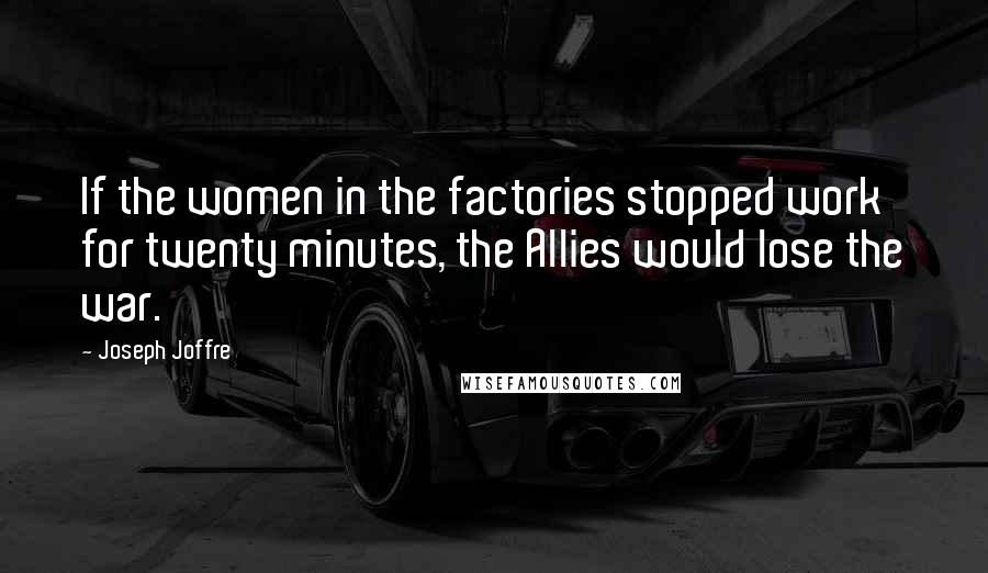 Joseph Joffre Quotes: If the women in the factories stopped work for twenty minutes, the Allies would lose the war.