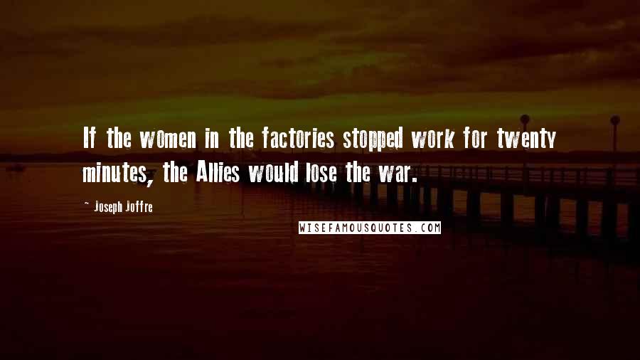 Joseph Joffre Quotes: If the women in the factories stopped work for twenty minutes, the Allies would lose the war.