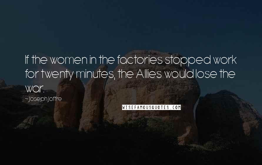 Joseph Joffre Quotes: If the women in the factories stopped work for twenty minutes, the Allies would lose the war.