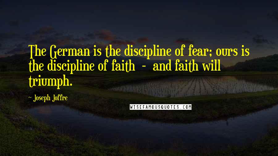 Joseph Joffre Quotes: The German is the discipline of fear; ours is the discipline of faith  -  and faith will triumph.