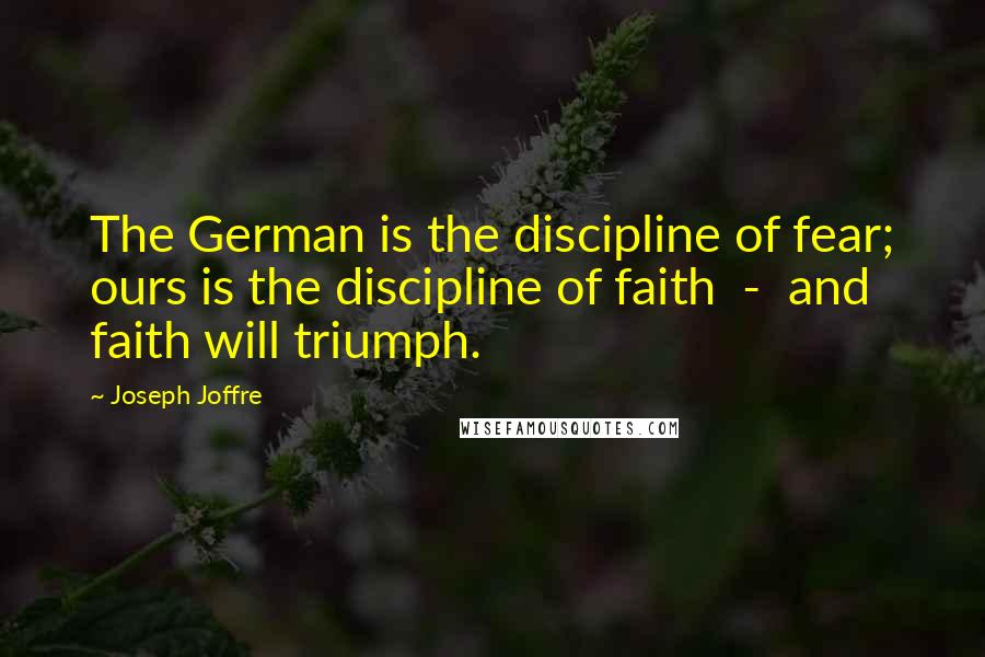 Joseph Joffre Quotes: The German is the discipline of fear; ours is the discipline of faith  -  and faith will triumph.