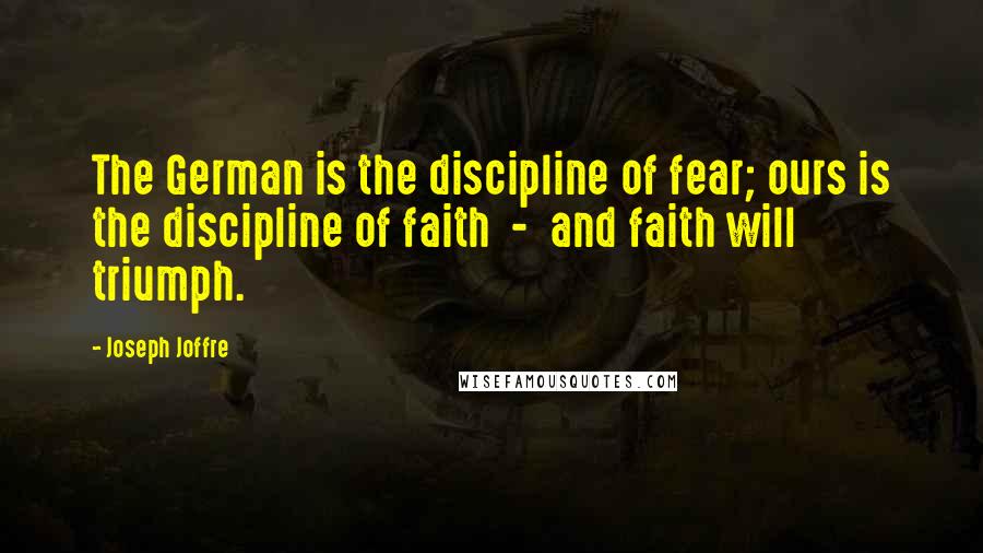 Joseph Joffre Quotes: The German is the discipline of fear; ours is the discipline of faith  -  and faith will triumph.