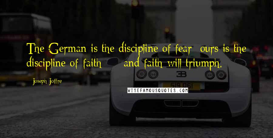 Joseph Joffre Quotes: The German is the discipline of fear; ours is the discipline of faith  -  and faith will triumph.