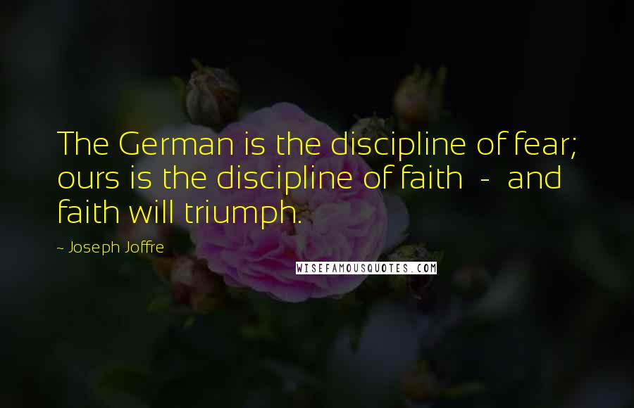 Joseph Joffre Quotes: The German is the discipline of fear; ours is the discipline of faith  -  and faith will triumph.