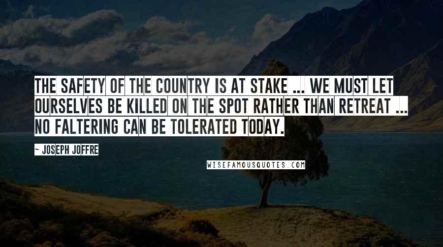 Joseph Joffre Quotes: The safety of the country is at stake ... We must let ourselves be killed on the spot rather than retreat ... No faltering can be tolerated today.