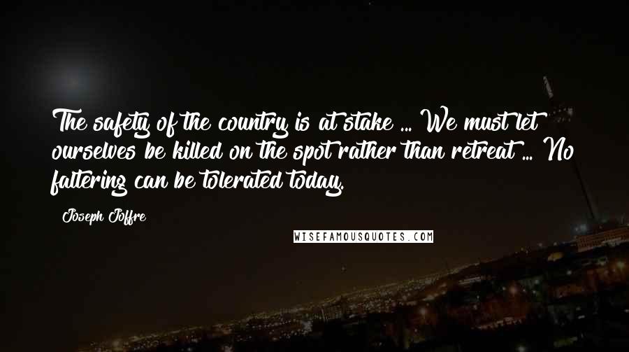 Joseph Joffre Quotes: The safety of the country is at stake ... We must let ourselves be killed on the spot rather than retreat ... No faltering can be tolerated today.