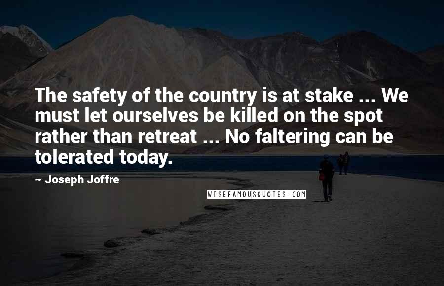 Joseph Joffre Quotes: The safety of the country is at stake ... We must let ourselves be killed on the spot rather than retreat ... No faltering can be tolerated today.