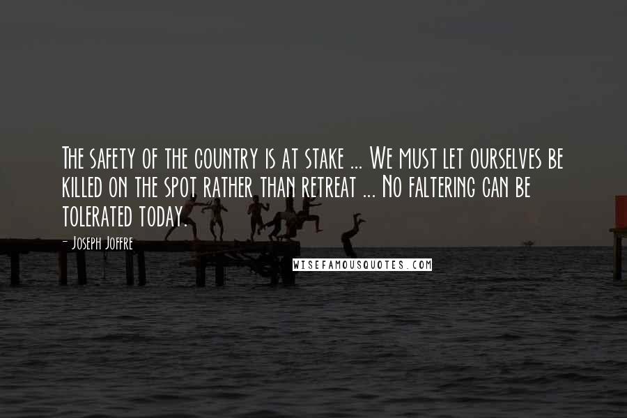 Joseph Joffre Quotes: The safety of the country is at stake ... We must let ourselves be killed on the spot rather than retreat ... No faltering can be tolerated today.