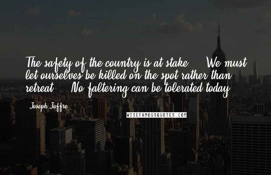 Joseph Joffre Quotes: The safety of the country is at stake ... We must let ourselves be killed on the spot rather than retreat ... No faltering can be tolerated today.