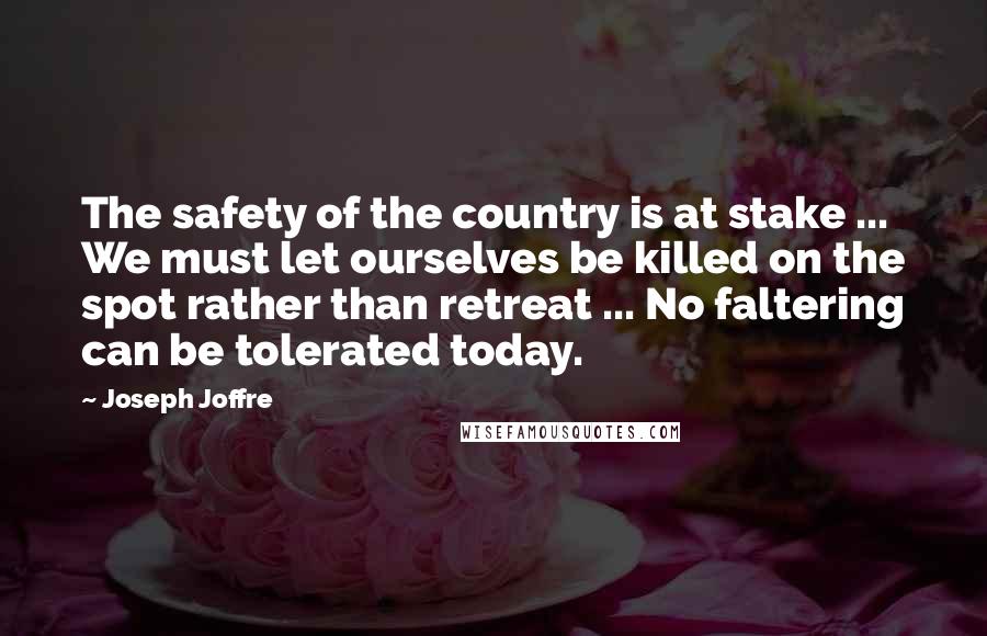 Joseph Joffre Quotes: The safety of the country is at stake ... We must let ourselves be killed on the spot rather than retreat ... No faltering can be tolerated today.