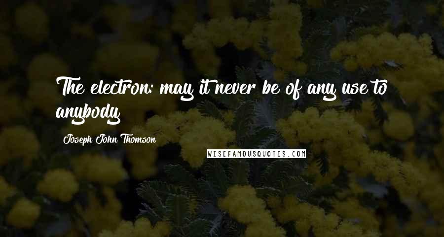 Joseph John Thomson Quotes: The electron: may it never be of any use to anybody!