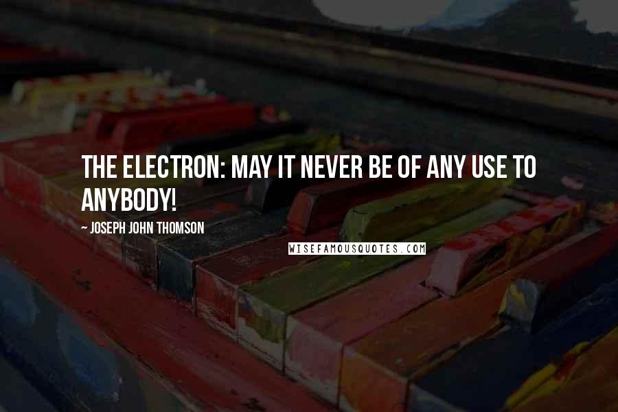 Joseph John Thomson Quotes: The electron: may it never be of any use to anybody!