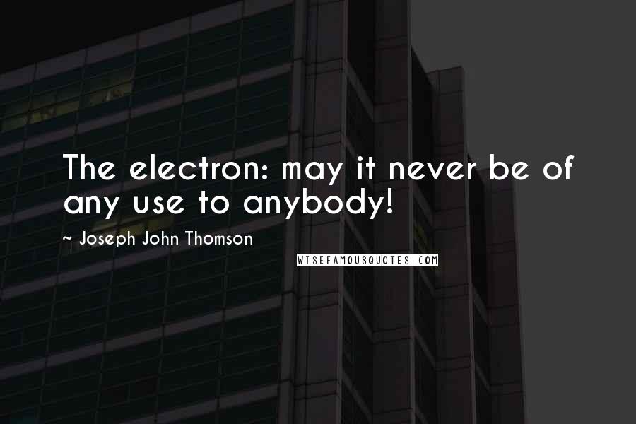 Joseph John Thomson Quotes: The electron: may it never be of any use to anybody!