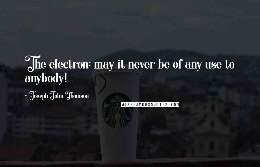 Joseph John Thomson Quotes: The electron: may it never be of any use to anybody!