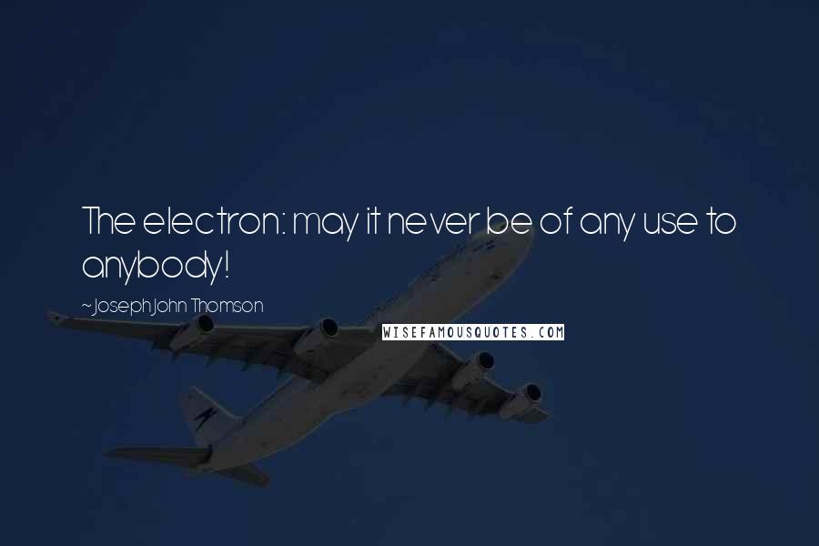 Joseph John Thomson Quotes: The electron: may it never be of any use to anybody!