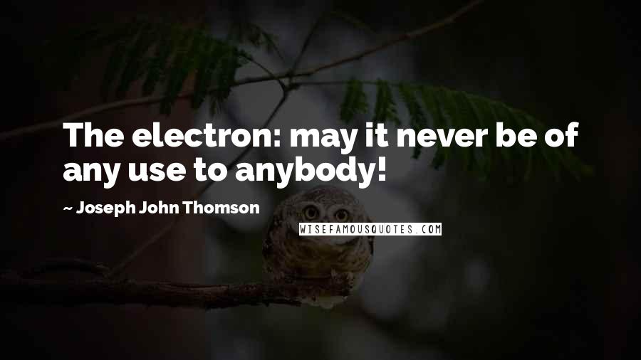 Joseph John Thomson Quotes: The electron: may it never be of any use to anybody!