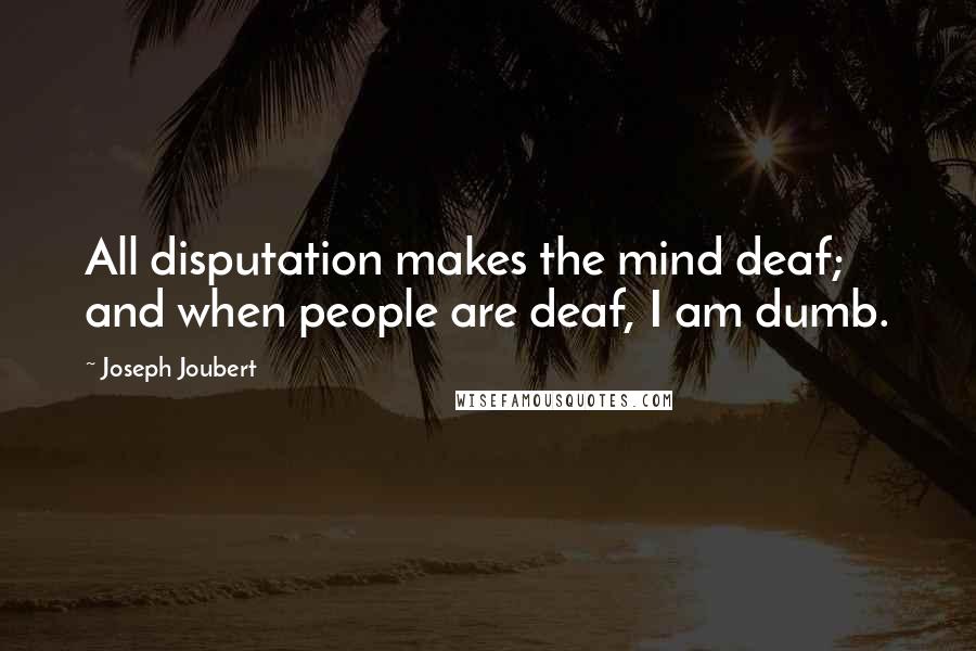 Joseph Joubert Quotes: All disputation makes the mind deaf; and when people are deaf, I am dumb.