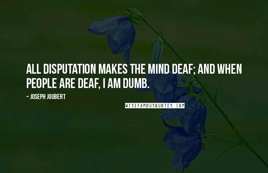 Joseph Joubert Quotes: All disputation makes the mind deaf; and when people are deaf, I am dumb.