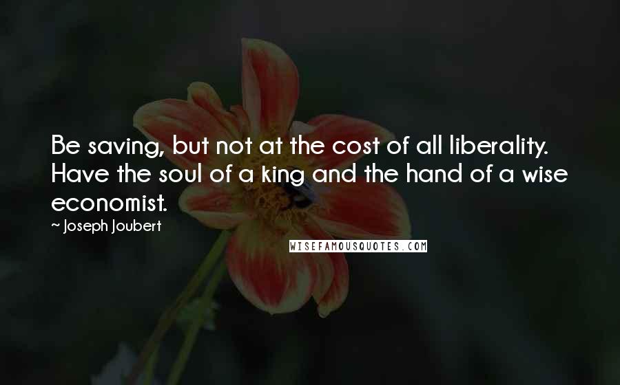 Joseph Joubert Quotes: Be saving, but not at the cost of all liberality. Have the soul of a king and the hand of a wise economist.