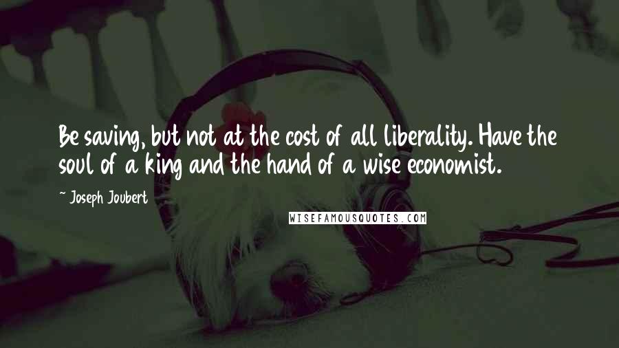 Joseph Joubert Quotes: Be saving, but not at the cost of all liberality. Have the soul of a king and the hand of a wise economist.