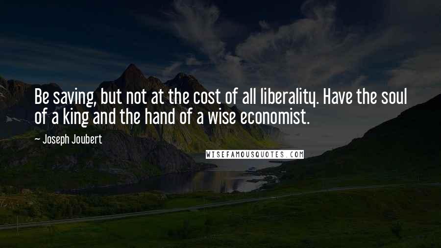 Joseph Joubert Quotes: Be saving, but not at the cost of all liberality. Have the soul of a king and the hand of a wise economist.