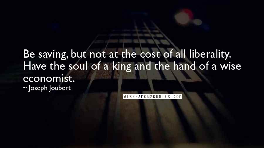 Joseph Joubert Quotes: Be saving, but not at the cost of all liberality. Have the soul of a king and the hand of a wise economist.