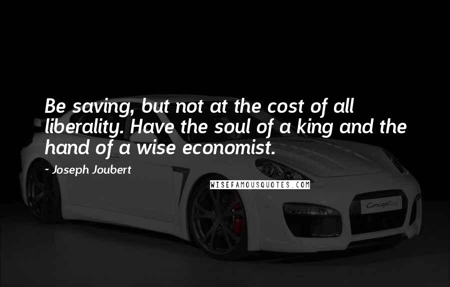 Joseph Joubert Quotes: Be saving, but not at the cost of all liberality. Have the soul of a king and the hand of a wise economist.