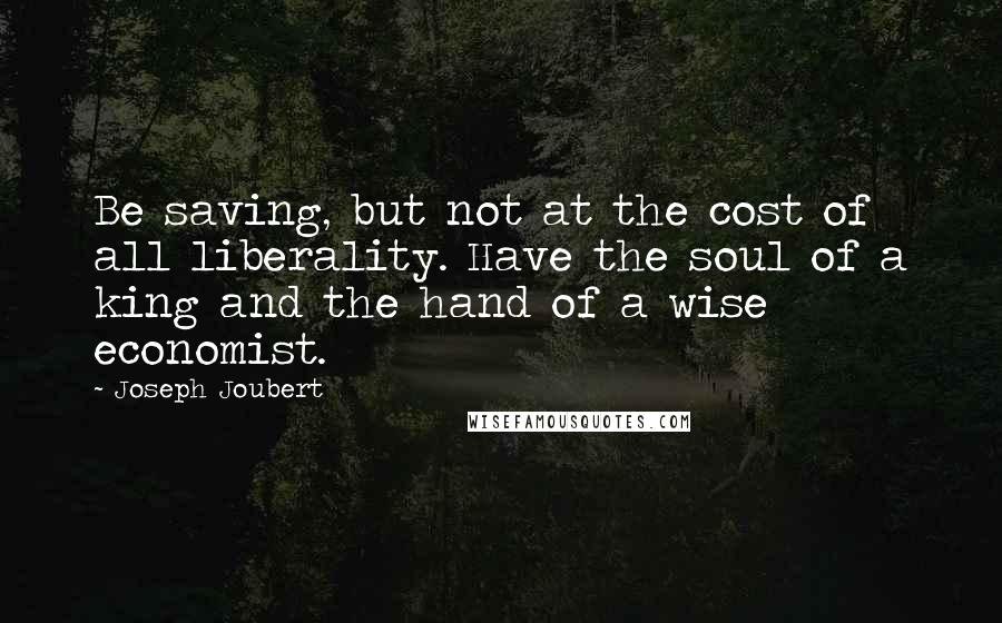 Joseph Joubert Quotes: Be saving, but not at the cost of all liberality. Have the soul of a king and the hand of a wise economist.