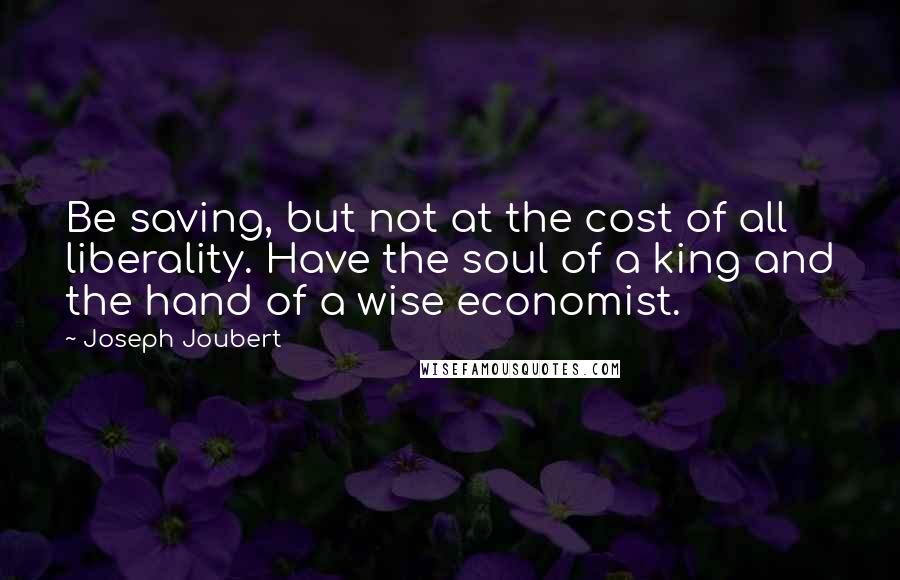 Joseph Joubert Quotes: Be saving, but not at the cost of all liberality. Have the soul of a king and the hand of a wise economist.