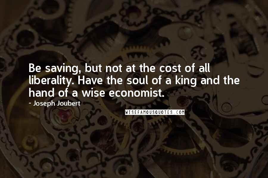 Joseph Joubert Quotes: Be saving, but not at the cost of all liberality. Have the soul of a king and the hand of a wise economist.