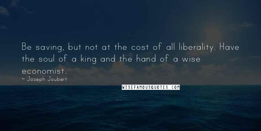 Joseph Joubert Quotes: Be saving, but not at the cost of all liberality. Have the soul of a king and the hand of a wise economist.