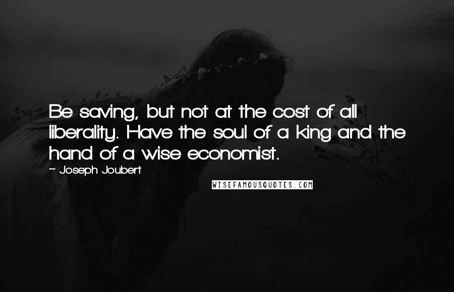 Joseph Joubert Quotes: Be saving, but not at the cost of all liberality. Have the soul of a king and the hand of a wise economist.