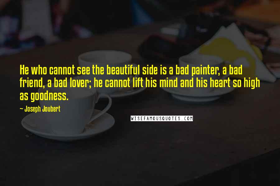 Joseph Joubert Quotes: He who cannot see the beautiful side is a bad painter, a bad friend, a bad lover; he cannot lift his mind and his heart so high as goodness.