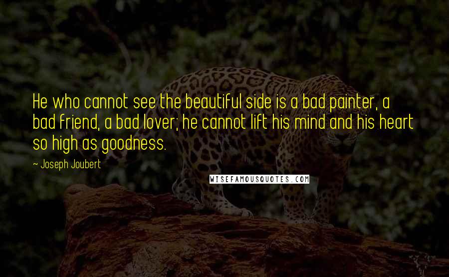 Joseph Joubert Quotes: He who cannot see the beautiful side is a bad painter, a bad friend, a bad lover; he cannot lift his mind and his heart so high as goodness.