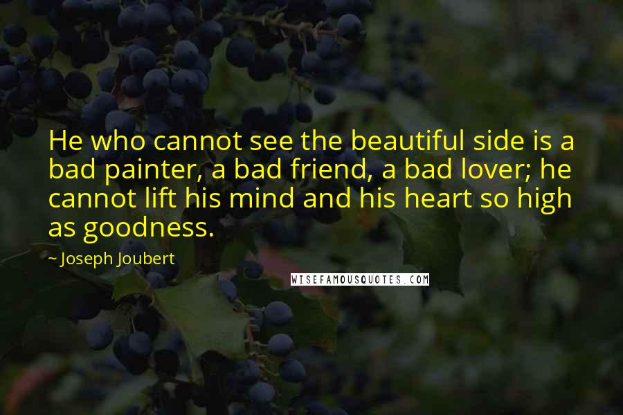 Joseph Joubert Quotes: He who cannot see the beautiful side is a bad painter, a bad friend, a bad lover; he cannot lift his mind and his heart so high as goodness.