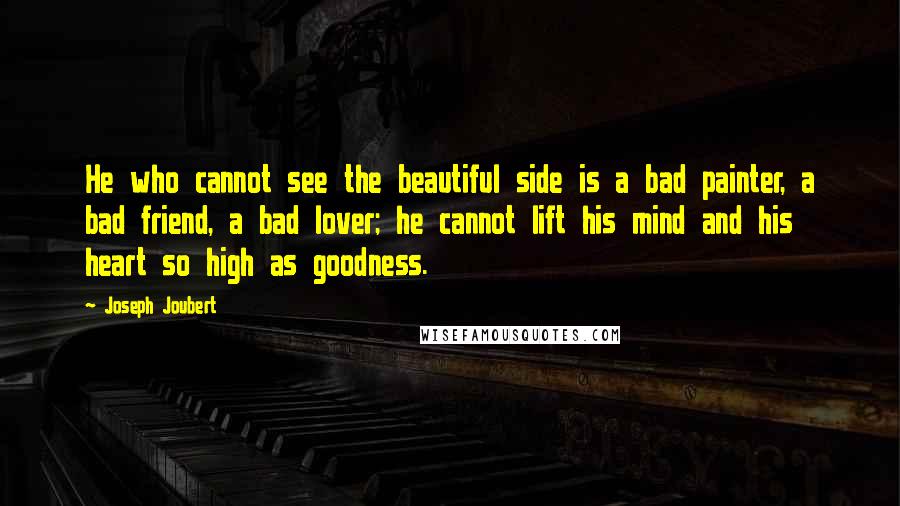 Joseph Joubert Quotes: He who cannot see the beautiful side is a bad painter, a bad friend, a bad lover; he cannot lift his mind and his heart so high as goodness.