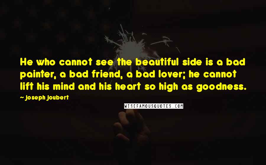 Joseph Joubert Quotes: He who cannot see the beautiful side is a bad painter, a bad friend, a bad lover; he cannot lift his mind and his heart so high as goodness.