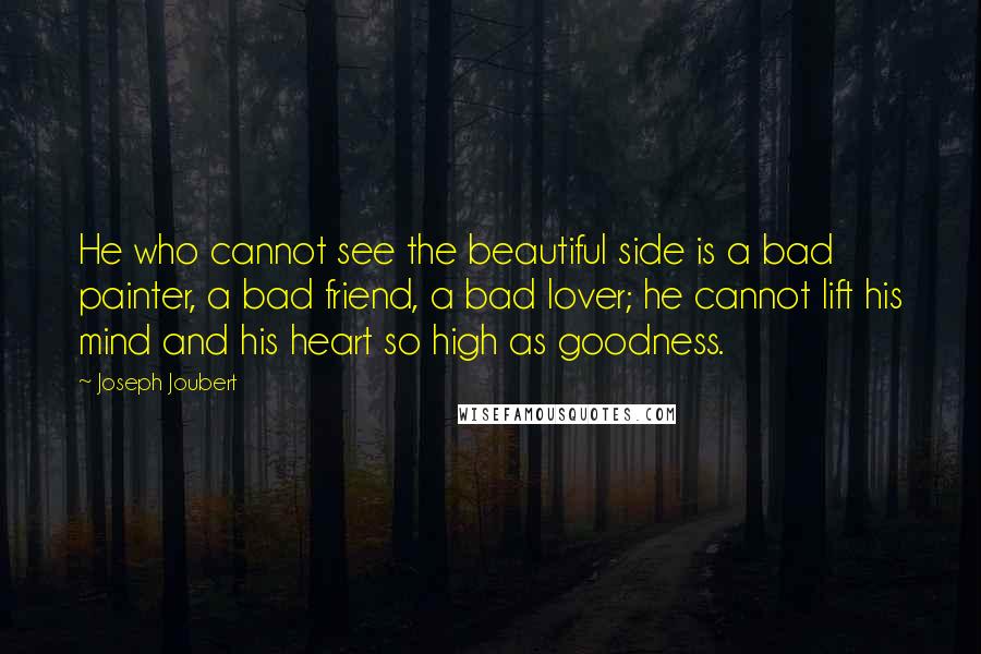 Joseph Joubert Quotes: He who cannot see the beautiful side is a bad painter, a bad friend, a bad lover; he cannot lift his mind and his heart so high as goodness.