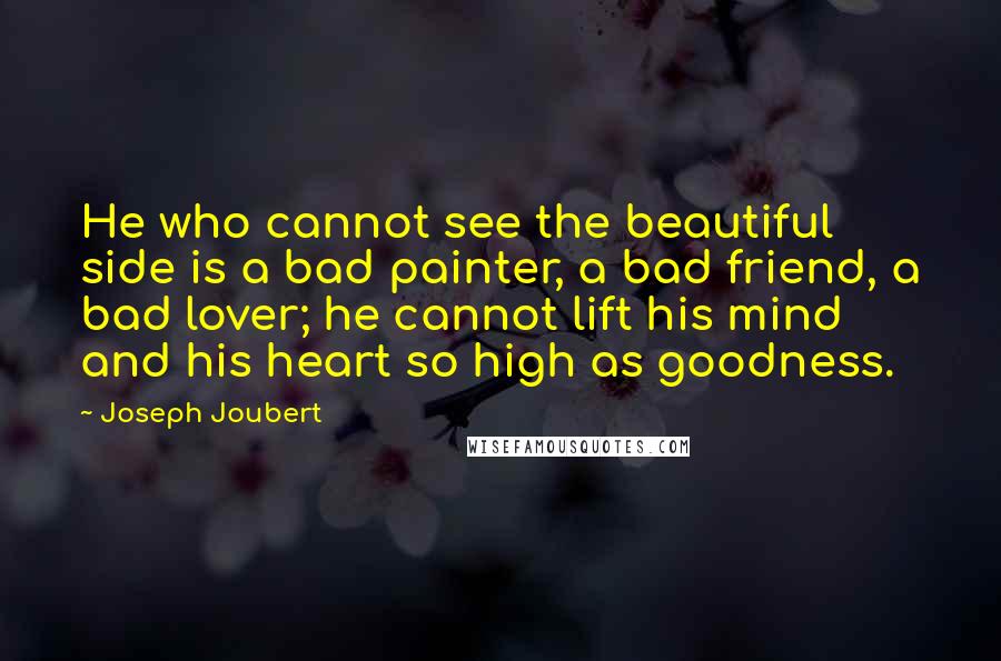 Joseph Joubert Quotes: He who cannot see the beautiful side is a bad painter, a bad friend, a bad lover; he cannot lift his mind and his heart so high as goodness.