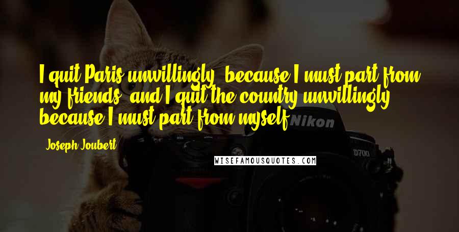 Joseph Joubert Quotes: I quit Paris unwillingly, because I must part from my friends; and I quit the country unwillingly, because I must part from myself.