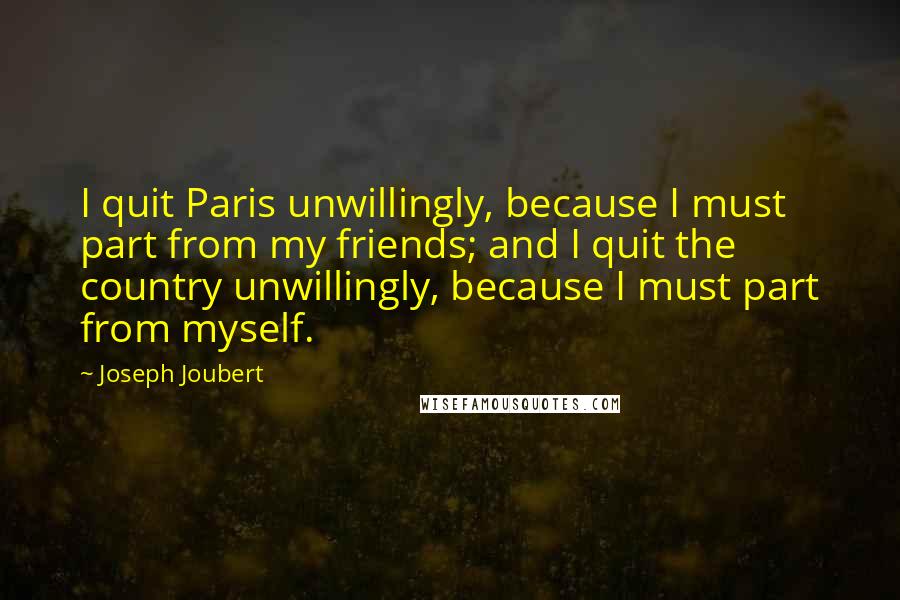 Joseph Joubert Quotes: I quit Paris unwillingly, because I must part from my friends; and I quit the country unwillingly, because I must part from myself.